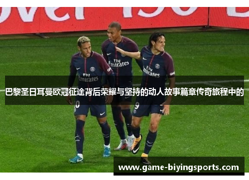 巴黎圣日耳曼欧冠征途背后荣耀与坚持的动人故事篇章传奇旅程中的
